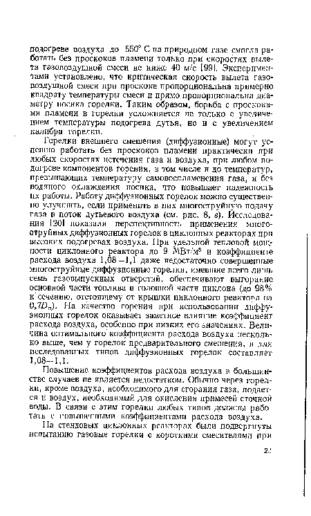 Горелки внешнего смешения (диффузионные) могут успешно работать без проскоков пламени практически при любых скоростях истечения газа и воздуха, при любом подогреве компонентов горения, в том числе и до температур, превышающих температуру самовоспламенения газа, и без водяного охлаждения носика, что повышает надежность их работы. Работу диффузионных горелок можно существенно улучшить, если применить в них многоструйную подачу газа в поток дутьевого воздуха (см. рис. 8, в). Исследования [20] показали перспективность применения многоструйных диффузионных горелок в циклонных реакторах при высоких подогревах воздуха. При удельной тепловой мощности циклонного реактора до 9 МВт/м3 и коэффициенте расхода воздуха 1,08—1,1 даже недостаточно совершенные многоструйные диффузионные горелки, имевшие всего лишь семь газовыпускных отверстий, обеспечивают выгорание основной части топлива в головной части циклона (до 98% к сечению, отстоящему от крышки циклонного реактора на 0,7БЦ). На качество горения при использовании диффузионных горелок оказывает заметное влияние коэффициент расхода воздуха, особенно при низких его значениях. Величина оптимального коэффициента расхода воздуха несколько выше, чем у горелок предварительного смешения, и для исследованных типов диффузионных горелок составляет 1,08-1,1.