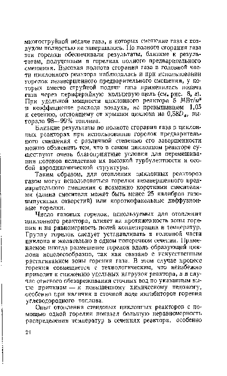 Число газовых горелок, используемых для отопления циклонного реактора, влияет на протяженность зоны горения и на равномерность полей концентрации и температур. Группу горелок следует устанавливать в головной части циклона и желательно в одном поперечном сечении. Применяемое иногда размещение горелок вдоль образующей циклона нецелесообразно, так как связано с искусственным растягиванием зоны горения газа. В этом случае процесс горения совмещается с технологическим, что неизбежно приводит к снижению удельных нагрузок реактора, а в случае огневого обезвреживания сточных вод по указанным выше причинам — к повышенному химическому недожогу, особенно при наличии в сточной воде ингибиторов горения углеводородного топлива.