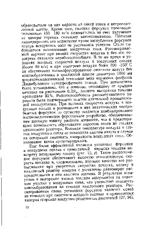 Еще более эффективной является установка форсунок в воздушных соплах с ориентацией впрыска топлива навстречу воздушному потоку (рис. 13, г). Такое расположение форсунок обеспечивает высокую относительную скорость топлива и, следовательно, хорошее качество его рас-пыливания при умеренных скоростях воздуха, подачу в циклонный реактор воздуха с достаточно равномерно распределенными в нем каплями топлива. В результате испарение и выгорание капель топлива завершается на коротком участке у воздушных сопл, что уменьшает опасность коксообразования на стенках циклонного реактора. Рассматриваемая схема установки форсунок является одной из типовых при сжигании жидкого топлива в прямоточных камерах сгорания воздушно-реактивных двигателей [27; 94 .