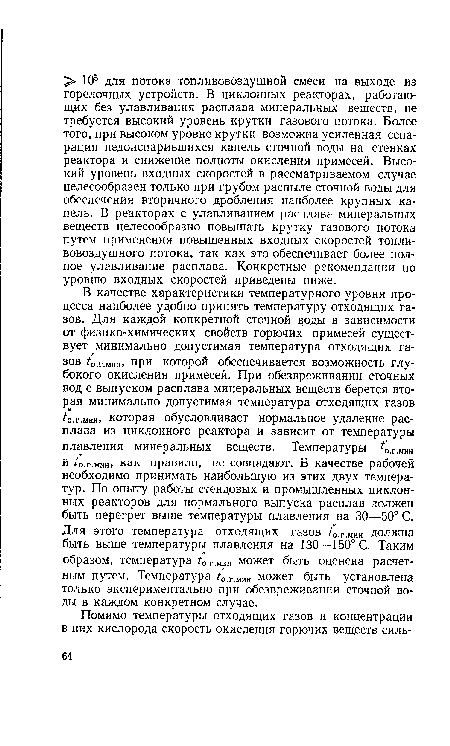 В качестве характеристики температурного уровня процесса наиболее удобно принять температуру отходящих газов. Для каждой конкретной сточной воды в зависимости от физико-химических свойств горючих примесей существует минимально допустимая температура отходящих газов ¿о.г.миш при которой обеспечивается возможность глубокого окисления примесей. При обезвреживании сточных вод с выпуском расплава минеральных веществ берется вторая минимально допустимая температура отходящих газов ¿о.г.мин, которая обусловливает нормальное удаление расплава из циклонного реактора и зависит от температуры плавления минеральных веществ. Температуры ¿0.г.„ин и ¿о.г.мин, как правило, не совпадают. В качестве рабочей необходимо принимать наибольшую из этих двух температур. По опыту работы стендовых и промышленных циклонных реакторов для нормального выпуска расплав должен быть перегрет выше температуры плавления на 30—50° С. Для этого температура отходящих газов /0.г.Мин должна быть выше температуры плавления на 130—150° С. Таким образом, температура /0.г.Мин может быть оценена расчетным путем. Температура /0.г.мт может быть установлена только экспериментально при обезвреживании сточной воды в каждом конкретном случае.