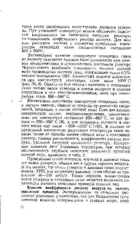 Значительное влияние температуры отходящих газов, на полноту окисления примеси было установлено при огневом обезвреживании в промышленном циклонном реакторе Черниговского комбината химического волокна сточной воды производства волокна анид, содержавшей около 0,2% гексаметилендиамина [90]. Химический недожог наблюдался при температурах отходящих газов ниже 1000° С (рис. 30, б). Однако он был связан с наличием в отходящих газах только окиси углерода и следов водорода и полным отсутствием в них гексаметилендиамина, даже при температуре газов 860—880° С. и- Минимально допустимая температура отходящих газов, в первую очередь, зависит от природы органических соединений, входящих в состав сточной воды. Если для низших органических кислот, гексаметилендиамина, циклогекса-нона эта температура составляет 850—880° С, то для фенола — 930—950° С [8], а для полимеров льняного и соевого масла еще выше — 960—1020° С [105]. В отличие от предельной минимально допустимая температура газов зависит также от способа подачи сточной воды в циклонный реактор, тонины распыливания, коэффициента расхода воздуха, удельной нагрузки циклонного реактора. Конкретные значения этих режимных параметров, при которых обеспечивалось глубокое окисление различных примесей сточной воды, приведены в табл. 2.