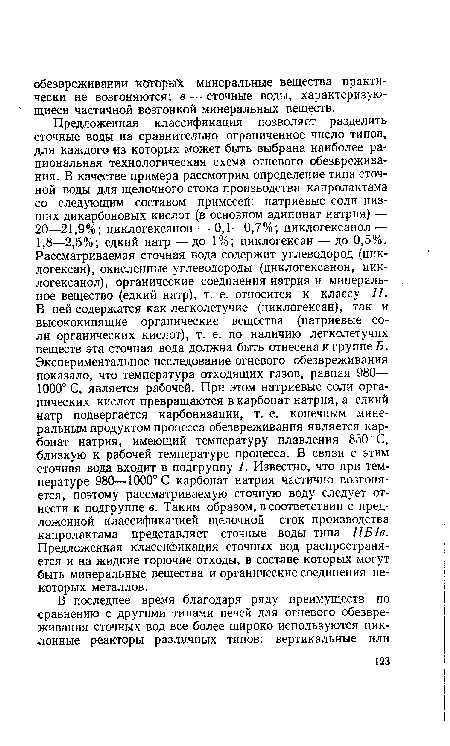 Предложенная классификация позволяет разделить сточные воды на сравнительно ограниченное число типов, для каждого из которых может быть выбрана наиболее рациональная технологическая схема огневого обезвреживания. В качестве примера рассмотрим определение типа сточной воды для щелочного стока производства капролактама со следующим составом примесей: натриевые соли низших дикарбоновых кислот (в основном адипинат натрия) — 20—21,9%; циклогексанон — 0,1—0,7%; циклогексанол — 1,8—2,5%; едкий натр -—до 1%; циклогексан — до 0,5%< Рассматриваемая сточная вода содержит углеводород (циклогексан), окисленные углеводороды (циклогексанон, циклогексанол), органические соединения натрия и минеральное вещество (едкий натр), т. е. относится к классу II. В ней содержатся как легколетучие (циклогексан), так и высококипящие органические вещества (натриевые соли органических кислот), т. е. по наличию легколетучих веществ эта сточная вода должна быть отнесена к группе Б. Экспериментальное исследование огневого обезвреживания показало, что температура отходящих газов, равная 980— 1000° С, является рабочей. При этом натриевые соли органических кислот превращаются в карбонат натрия, а едкий натр подвергается карбонизации, т. е. конечным минеральным продуктом процесса обезвреживания является карбонат натрия, имеющий температуру плавления 850° С, близкую к рабочей температуре процесса. В связи с этим сточная вода входит в подгруппу 1. Известно, что при температуре 980—1000°С карбонат натрия частично возгоняется, поэтому рассматриваемую сточную воду следует отнести к подгруппе в. Таким образом, в соответствии с предложенной классификацией щелочной сток производства капролактама представляет сточные воды типа ПБ1в. Предложенная классификация сточных вод распространяется и на жидкие горючие отходы, в составе которых могут быть минеральные вещества и органические соединения некоторых металлов.