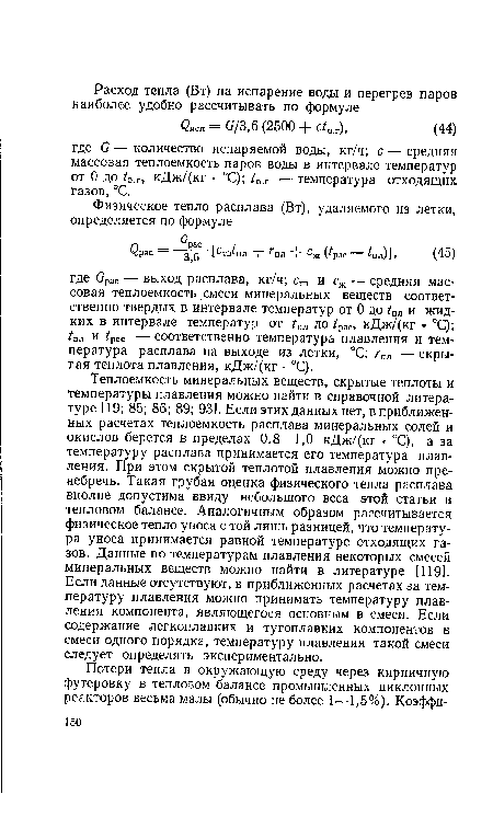 Теплоемкость минеральных веществ, скрытые теплоты и температуры плавления можно найти в справочной литературе [19; 85; 86; 89; 93]. Если этих данных нет, в приближенных расчетах теплоемкость расплава минеральных солей и окислов берется в пределах 0,8—1,0 кДж/(кг - °С), а за температуру расплава принимается его температура плавления. При этом скрытой теплотой плавления можно пренебречь. Такая грубая оценка физического тепла расплава вполне допустима ввиду небольшого веса этой статьи в тепловом балансе. Аналогичным образом рассчитывается физическое тепло уноса с той лишь разницей, что температура уноса принимается равной температуре отходящих газов. Данные по температурам плавления некоторых смесей минеральных веществ можно найти в литературе [119]. Если данные отсутствуют, в приближенных расчетах за температуру плавления можно принимать температуру плавления компонента, являющегося основным в смеси. Если содержание легкоплавких и тугоплавких компонентов в смеси одного порядка, температуру плавления такой смеси следует определять экспериментально.