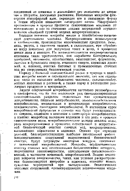 Задачи современной микробиологии настолько разнообразны и специфичны, что из нее выделился ряд специализированных самостоятельных разделов: техническая или промышленная микробиология, пищевая микробиология, сельскохозяйственная микробиология, медицинская и ветеринарная микробиология, эпидемиология, санитарная микробиология. В настоящем курсе микробиологии природных и сточных вод будут рассматриваться вопросы, входящие в основном в санитарную микробиологию, а именно: микробное население водоемов и его роль в процессе самоочищения воды, микробиологические методы анализа воды, роль микроорганизмов в процессах естественной и искусственной биологической очистки сточных вод, микроорганизмы, вызывающие обрастания в водоемах. Однако при изучении условий, благоприятствующих наиболее интенсивной (работе микроорганизмов сооружений искусственной биологической очистки, будут затронуты некоторые вопросы, связанные с технической микробиологией. ¡Микробы, осуществляющие очистку сточных вод естественными биологическими методами, подчиняются закономерностям, описываемым сельскохозяйственной, в частности почвенной, микробиологией. Знание некоторых вопросов эпидемиологии, таких, как условия распространения болезнетворных микробов в водоемах, позволит понять существо мероприятий при эксплуатации биологических очистных сооружений, предотвращающих возникновение эпидемии.