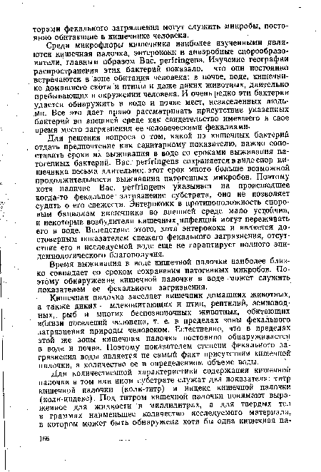 Для решения вопроса о том, какой из кишечных бактерий , отдать предпочтение как санитарному показателю, важно сопоставить сроки их выживания в воде со сроками выживания патогенных бактерий. Вас. регЫпдепв сохраняется в виде спор кишечника весьма длительно; этот срок много больше возможной продолжительности выживания патогенных микробов. Поэтому хотя наличие Вас. регМп§еП5 указывает на происшедшее когда-то фекальное загрязнение субстрата, оно не позволяет Судить о его свежести. Энтерококк в противоположность споровым бациллам кишечника во внешней среде мало устойчив, и некоторые возбудители кишечных, инфекций могут переживать его в воде. Вследствие этого, хотя энтерококк и является достоверным показателем свежего фекального загрязнения, отсутствие его в исследуемой воде еще не гарантирует полного эпидемиологического благополучия.