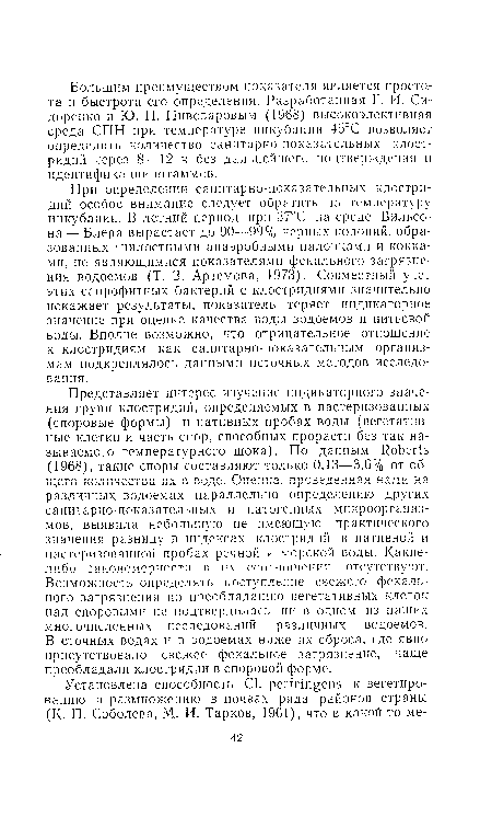 Представляет интерес изучение индикаторного значения групп клостридий, определяемых в пастеризованных (споровые формы) и нативных пробах воды (вегетативные клетки и часть спор, способных прорасти без так называемого температурного шока). По данным Roberts (1968), такие споры составляют только, 0,13—3,6% от общего количества их в воде. Оценка, проведенная нами на различных водоемах параллельно определению других еапитарно показательных и патогенных микроорганизмов, выявила небольшую не имеющую практического значения разницу в индексах клостридий в нативной и пастеризованной пробах речной и морской воды. Какие-либо закономерности r их гпотнотнршт отсутствуют. Возможность определять поступление свежего фекального загрязнения по преобладанию вегетативных клеток над споровыми не подтвердилась ни в одном из наших многочисленных исследований различных водоемов. В сточных водах и в водоемах ниже их сброса, где явно присутствовало свежее фекальное загрязнение, чаще преобладали клостридии в споровой форме.