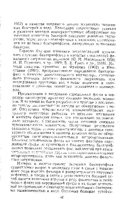 Гораздо большее внимание исследователей привлекает изучение бактериофагов в качестве показателей фекального загрязнения водоемов (О. М. Масловская, 1950; И. И. Гориенко. и др , 1960; Б. Е. Гресь и др., 1968). Методы анализы, принятые во Франции (1962) и Югославии (1961), предусматривали определение бактериофага в качестве дополнительного индикатора, помогающего уточнить давность фекального загрязнения при исследовании грунтовых вод и воды водоемов в сопоставлении с данными основного показателя — колимет-рии.