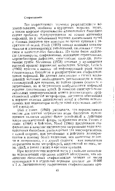 Все возрастающее значение рекреационного водопользования, особенно в курортных морских зонах, а также широкое строительство плавательных бассейнов ставит проблему предупреждения не только кишечных инфекций, но и заболеваний верхних дыхательных путей и кожных покровов при контакте во время купания с загрязненной водой. Fisch (1969) описал вспышки конъюк-тивитов и аденовирусных заболеваний, связанных с купанием в плавательных бассейнах. Из воды были выделены аденовирусы, стафилококки, зеленящие стрептококки, коринебактерии дифтерии, синегнойные палочки, патогенные грибы. Stevenson (1953) отмечал у купающихся высокий процент поражений носоглотки. Sewage, Lecierk (1966) пришли к выводу об инфицирующей роли воды плавательных бассейнов в распространении стафилококковых инфекций. Из данных литературы и наших исследований вытекает необходимость регламентации в воде, используемой для купания, не только уровня фекального загрязнения, но и загрязнения возбудителями инфекций верхних дыхательных путей. В качестве санитарно-пока-зательных микроорганизмов можно рекомендовать представителей кокковой микрофлоры, постоянно обитающих в верхних отделах дыхательных путей и обычно используемых как индикаторы возбудителей аэрогенных инфекций в воздухе.