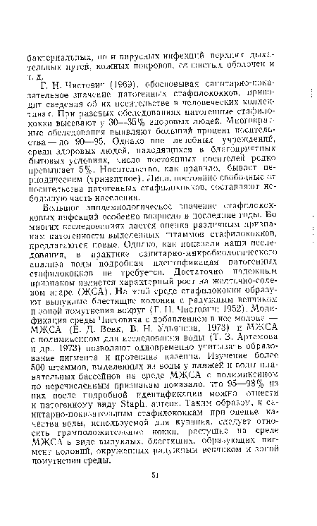 Г. Н. Чистович (1969), обосновывая санитарно-показательное значение патогенных стафилококков, приводит сведения об их носительстве в человеческих коллективах. При разовых обследованиях патогенные стафилококки высевают у 30—35% здоровых людей. Многократные обследования выявляют больший процент носитель-ства — до 90—95. Однако вне лечебных учреждений, среди здоровых людей, находящихся в благоприятных бытовых условиях, число постоянных носителей редко превышает 5%. Носительство, как правило, бывает периодическим (транзитное). Лица, постоянно свободные о,т носительства патогенных стафилококков, составляют небольшую часть населения.