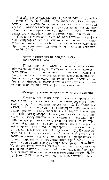 Метод определения общего числа микроорганизмов в воде путем их микроскопического подсчета (прямой метод) был впервые предложен Н. Г. Холодным (1929). Метод сводится к концентрированию бактерий, содержащихся в воде, посредством аппарата Кольквииа на мембанном фильтре. Из концентрата берут одну каплю воды, подсушивают ее на предметном стекле, окрашивают эритрозином и подсчитывают бактерии на определенной площади мазка под микроскопом с иммерсионной системой при помощи окулярного сетчатого микрометра. С. И. Кузнецов и Г. С. Карзинкин (1930) независимо от Н. Г. Холодного разработали свой метод микроскопического подсчета количества микроорганизмов. Концентрирование микроорганизмов производят путем выпаривания воды в вакууме при температуре 38—40°С. Из концентрата готовят препарат на предметном стекле и подсчитывают число бактерий па определенной площади при помощи окулярного сетчатого микрометра. JI. Н. Гурфейн (1930) применила метод, предложенный Б. Л.