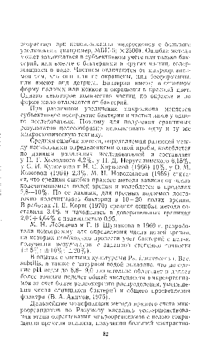 Средняя ошибка метода, определяемая разницей между несколькими определениями одной пробы, колеблется по данным различных исследователей и составляет у Н. Г. Холодного 4,2%, у Н. Д. Иерусалимского 6,15%, у С. И. Кузнецова и Н. С. Карповой (1966) 10%, у О. Л1. Кожовой (1964) 2,3%. М. И. Новожилова (1959) считает, что средняя ошибка прямого метода зависит от числа подсчитываемых полей зрения и колеблется в пределах 2,8—10%. По ее данным, для пресных водоемов достаточно подсчитывать бактерии в 10—20 полях зрения. В работах Л. Е. Корш (1970) средняя ошибка метода составила 3,4% и находилась в доверительных границах 2,04—4,64% с надежностью 0,95.