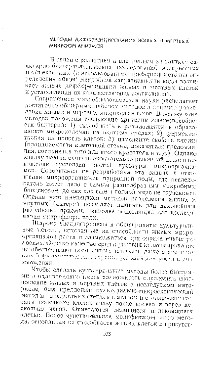 Современная микробиологическая наука располагает достаточно обширным набором методе« и приемов разде ления живых и мертвых микроорганизмов. В основу этих методов положены следующие критерии жизнеспособности бактерий: 1) способность к размножению и образованию микроколоиий на плотных средах; 2) фермента • тинная активность клеток; 3) изменение свойств клетки (проницаемости клеточной стенки, показателя преломления, восприятия того или иного красителя и т. д.). Однако задачу нельзя считать окончательно решенной даже в отношении суспензии чистой культуры микроорганизмов. Совершенно не разработана эта задача в отношении микроорганизмов природной воды, где исследователь имеет дело с самым разнообразным микробным биоценозом, до сих пор еще в полной мере не изученным. Оценка уже имеющихся методов разделения живых и мертвых бактерий позволяет выбрать для дальнейшей разработки приемы, наиболее подходящие для исследования микрофлоры воды.