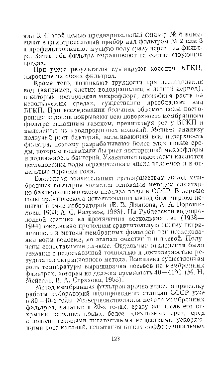 Благодаря значительным преимуществам метод мембранных фильтров является основным методом санитарно-бактериологического анализа воды в СССР. В первые годы практического использования метод был широко испытан в ряде лабораторий (Е. В. Дианова, А. А. Ворошилова, 1933; А. С. Разумов, 1933). На Рублевской водопроводной станции на протяжении нескольких лет (1938— 1944) ежедневно проводили сравнительную оценку титра-ционного и метода мембранных фильтров при исследовании воды водоема, по этапам очистки и питьевой. Получены сопоставимые данные. Отдельные отклонения были связаны с недостаточной точностью и достоверностью результатов титрационного метода. Выявлена существенная роль температуры выращивания посевов на мембранных фильтрах, которая не должна превышать 40—41°С (М. Н. Мейсель, В. А. Страхова, 1955).