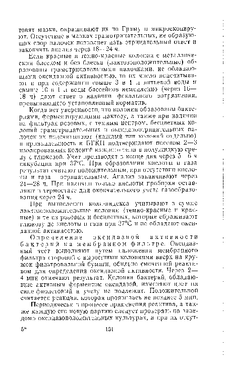 Когда нет уверенности, что колонии образованы бактериями, ферментирующими лактозу, а также при наличии на фильтрах розовых, с темным центром, бесцветных колоний грамотрицательных и оксидазоотрицательиых палочек их подсчитывают (каждый тип колоний отдельно) и принадлежность к БГКП подтверждают посевом 2—3 изолированных колоний каждого типа в полужидкую среду с глюкозой. Учет производят в конце дня через 5—6 ч инкубации при 37°С. При образовании кислоты и газа результат считают положительным, при отсутствии кислоты и газа — отрицательным. Анализ заканчивают через 24—28 ч. При наличии только кислоты пробирки оставляют в термостате для окончательного учета газообразования через 24 ч.