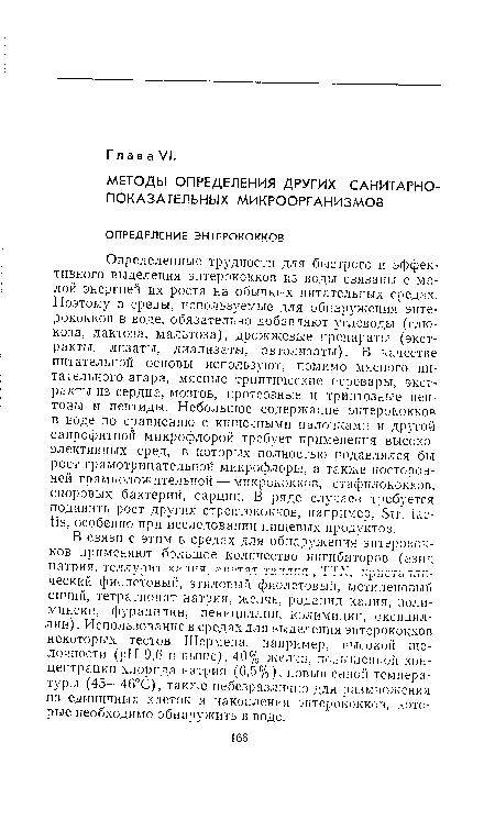 Определенные трудности для быстрого и эффективного выделения энтерококков из воды связаны с малой энергией их роста на обычных питательных средах. Поэтому в среды, используемые для обнаружения энтерококков в воде, обязательно добавляют углеводы (глюкоза, лактоза, мальтоза), дрожжевые препараты (экстракты, лизаты, диализаты, автолизаты). В качестве питательной основы используют, помимо мясного питательного агара, мясные триптические перевары, экстракты из сердца, мозгов, протеозные и триптозные пептоны и пептиды. Небольшое содержание энтерококков в воде по сравнению с кишечными палочками и другой сапрофитной микрофлорой требует применения высокоэлективных сред, в которых полностью подавлялся бы рост грамотрицательной микрофлоры, а также посторонней грамположительной — микрококков, стафилококков, споровых бактерий, сарцин. В ряде случаев требуется подавить рост других стрептококков, например, Sir. iac-tis, особенно при исследовании пищевых продуктов.