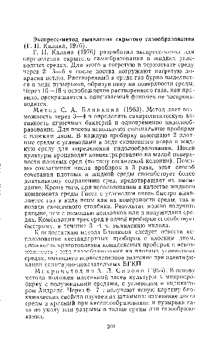 Метод С. А. Блинкина (1963). Метод дает возможность через 3—4 ч определять сахаролитическую активность кишечных бактерии и одновременно индолооб-разование. Для посева используют специальные пробирки с плоским дном. В каждую пробирку помещают 2 плотные среды с углеводами в виде скошенного агара и жидкую среду для определения индолообразования. Посев культуры производят концентрированно на малой поверхности плотных сред (по типу гигантской колонии). Помимо сокращения числа пробирок в 3 раза, этот способ сочетания плотных и жидкой среды способствует более длительному сохранению сред, предотвращает их высыхание. Кроме того, при использовании в качестве жидкого компонента среды Гисса с углеводом очень быстро выявляется газ в виде пены как на поверхности среды, так и позади скошенного столбика. Результат можно получить раньше, чем с помощью поплавков или в полужидких средах. Комбинация трех сред в одной пробирке способствует быстрому, в течение 3—4 ч, выявлению индола.