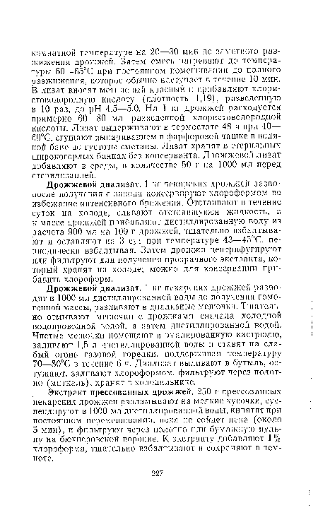 Дрожжевой диализат. 1 кг пекарских дрожжей разво-после получения с завода консервируют хлороформом во избежание интенсивного брожения. Отстаивают в течение суток на холоде, сливают отстоявшуюся жидкость, а к массе дрожжей прибавляют дистиллированную воду из расчета 900 мл на 100 г дрожжей, тщательно взбалтывают и оставляют на 3 сут при температуре 43—45°С, периодически взбалтывая. Затем дрожжи центрифугируют или фильтруют для получения прозрачного экстракта, который хранят на холоде; можно для консервации прибавить хлороформ.