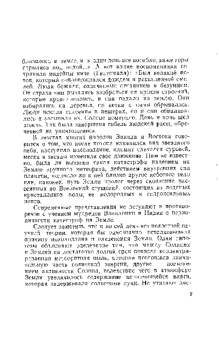 В текстах многих народов Запада и Востока говорится о том, что после потопа изменился вид звездного неба, наступило похолодание, климат сделался суровей, месяц и звезды изменили свое движение. Нам не известно, была ли вызвана такая катастрофа падением на Землю крупного метеорита, действием внутренних сил планеты, подошло ли к ней близко другое небесное тело или, наконец, путь Земли пролег через скопление рассеянных во Вселенной сгущений, состоящих из ледяных кристалликов воды, ее водородных и гидроксильных ионов.