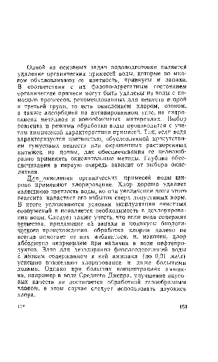 Для окисления органических примесей воды широко применяют хлорирование. Хлор хорошо удаляет излишнюю цветность воды, но при увеличении дозы этого реагента нарастает его избыток сверх допустимых норм. В итоге усложняются условия эксплуатации очистных сооружений и появляется необходимость в дехлорировании воды. Следует также учесть, что если вода содержит вещества, придающие ей запахи и привкусы биологического происхождения, обработка хлором далеко не всегда помогает от них избавиться, и, наконец, хлор абсолютно неприемлем при наличии в воде нефтепродуктов. Зато для дезодорации фенолсодержащей воды с низким содержанием в ней аммиака (до 0,01 мг/л) успешно применяют хлорирование и даже большими дозами. Однако при больших концентрациях аммиака, например в воде Среднего Днепра, улучшение вкусовых качеств не достигается обработкой газообразным хлором, в этом случае следует использовать двуокись хлора.