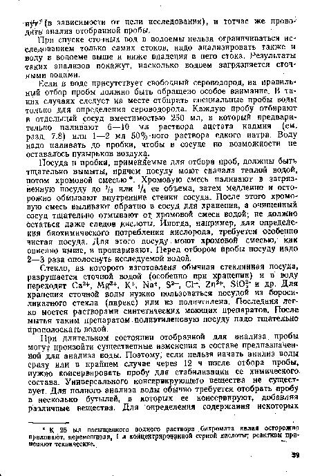 Посуда и пробки, применяемые для отбора проб, должны быть тщательно вымыты, причем посуду моют сначала теплой водой, потом хромовой смесью . Хромовую смесь наливают в загрязненную посуду до Уз или у4 ее объема, затем медленно и осторожно обмывают внутренние стенки сосуда. После этого хромовую смесь выливают обратно в сосуд для хранения, а очищенный сосуд тщательно отмывают от хромовой смеси водой; не должно остаться даже следов кислоты. Иногда, например, для определения биохимического потребления кислорода, требуется особенно чистая посуда. Для этого посуду моют хромовой смесью, как описано выше, и пропаривают. Перед отбором пробы посуду надо 2—3 раза ополоснуть исследуемой водой.