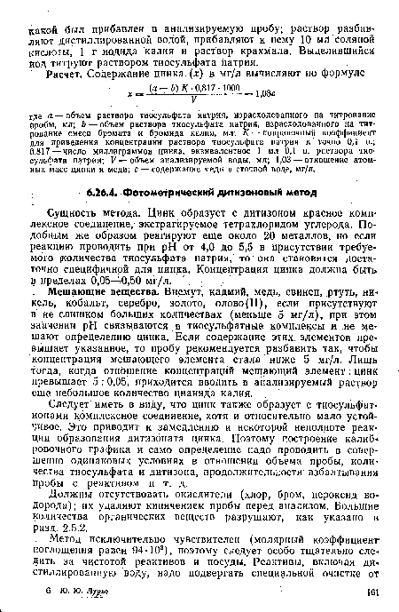 Мешающие вещества. Висмут, кадмий, медь, свинец, ртуть, никель, кобальт, серебро, золото, олово(Н), если присутствуют в не слишком больших количествах (меньше 5 мг/л), при этом значении pH связываются в тиосульфатные комплексы и не мешают определению цинка. .Если содержание этих элементов превышает указанное, то пробу рекомендуется разбавить так, чтобы концентрация мешающего элемента стала ниже 5 мг/л. Лишь тогда, когда отношение концентраций мешающий элемент: цинк превышает 5 : 0,05, приходится вводить в анализируемый раствор еще небольшое количество цианида калия.