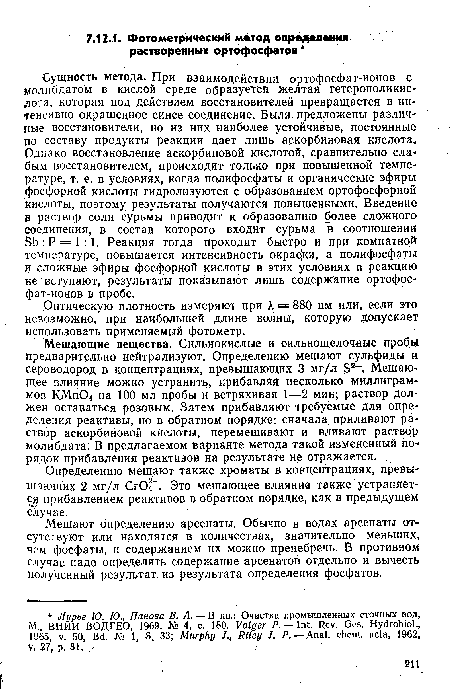 Сущность метода. При взаимодействии ортофосфат-ионов с молибдатом в кислой среде образуется желтая гетерополикис-лота, которая под действием восстановителей превращается в интенсивно окрашенное синее соединение. Были предложены различные восстановители, но из них наиболее устойчивые, постоянные по составу продукты реакции дает лишь аскорбиновая кислота. Однако восстановление аскорбиновой кислотой, сравнительно слабым восстановителем, дроисходит только при повышенной температуре, т. е. в условиях, когда полифосфаты и органические эфиры фосфорной кислоты гидролизуются с образованием ортофосфорной кислоты, поэтому результаты получаются повышенными. Введение в раствор соли сурьмы приводит к образованию более сложного Соединения, в состав которого входит сурьма в соотношении Sb:P = l:l. Реакция тогда проходит быстро и при комнатной температуре, повышается интенсивность окрас ки, а полифосфаты и сложные эфиры фосфорной кислоты в этих условиях в реакцию не вступают, результаты показывают лишь содержание ортофосфат-ионов в пробе.