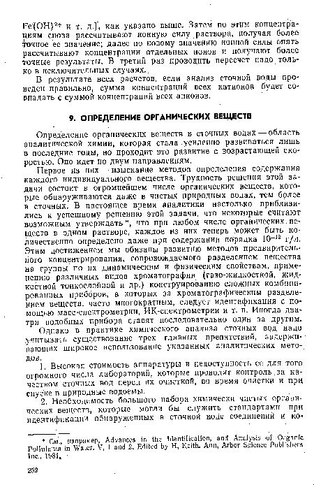 Первое из них — изыскание методов определения содержания каждого индивидуального вещества. Трудность решения этой задачи состоит в огромнейшем числе органических веществ, которые обнаруживаются даже в чистых природных водах, тем более в сточных. В настоящее время аналитики настолько приблизились к успешному решению этой задачи, что некоторые считают возможным утверждать , что при любом числе органических веществ в одном растворе, каждое из них теперь может быть количественно определено даже при содержании порядка 10-12 г/л. Этим достижением мы обязаны развитию методов предварительного концентрирования, сопровождаемого разделением вещества на группы по их динамическим и физическим свойствам, применению различных видов хроматографии (газо-жидкостной, жидкостной тонкослойной и др.) конструированию сложных комбинированных приборов, в которых за хроматографическим разделением веществ, часто многократным, следует идентификация с помощью масс-спектрометрии, ИК-спектрометрии и т. п. Иногда два-три подобных прибора ставят последовательно один за другим.