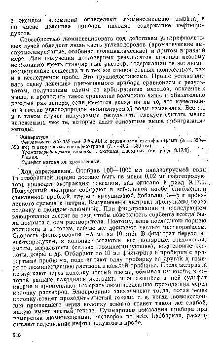 Ход определения. Отобрав 100—1000 мл анализируемой воды (в отобранной порции должно быть не менее 0,02 мг нефтепродуктов) проводят экстракцию гексаном, как описано в разд. 9.17.2. Полученный экстракт, собирают в небольшой колбе, снабженной стеклянной пробкой, где его высушивают, добавляя 3—5 г прока- ленного сульфата натрия. Высушенный экстракт пропускают через колонку с оксидом алюминия. При фильтровании и последующем элюировании следят за тем, чтобы поверхность сорбента всегда была покрыта слоем растворителя. Поэтому, влив последнюю порЦиюг экстракта в колонку, сейчас же доливают чистым растворителем. Скорость фильтрования — 5 мл за 10 мин. В фильтрат переходят, нефтепродукты, в колонке остаются все полярные соединения: смолы, асфальтены (сильно люминесцирующие), нафтеновые кислоты, ,жйры и Др. Отбирают по 10 мл фильтрата в пробирки с притертыми пробками, подставляют одну пробирку за другой и измеряют люминесценцию раствора в каждой пробирке. После, экстракта пропускают через колонку чистый гексан, обмывая им колбу, в которой раньше находился экстракт, и оставшийся в ней сульфат натрия и продолжают измерять люминесценцию проходящих через колонку растворов. Элюирование заканчивают тогда, когда через колонку станет проходить чистый гексан, т. е- когда люминесценция прошедшего через колонку элюата станет такой же слабой, какую имеет чистый гексан. Суммировав показания прибора при измерении люминесценции растворов во всех пробирках, рассчитывают содержание нефтепродуктов в пробе.