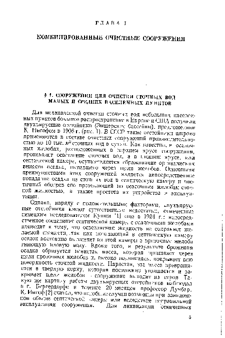 Для механической очистки сточных вод небольших населенных пунктов большое распространение в Европе и США получили двухъярусные отстойники (Эмшерские бассейны), предложенные К- Имгофом в 1906 г. (рис. 1). В СССР такие отстойники широко применяются в составе очистных сооружений производительностью до 10 тыс. м3 сточных вод в сутки. Как известно, в осадочных желобах, расположенных в верхнем ярусе сооружения, происходит осветление сточных вод, а в нижнем ярусе, или септической камере, осуществляется сбраживание органических веществ осадка, выпавшего через щели желобов. Основными преимуществами этих сооружений является непосредственное попадание осадка из сточных вод в септическую камеру и частичный обогрев его протекающей по осадочным желобам сточной жидкостью, а также простота их устройства и эксплуатации.