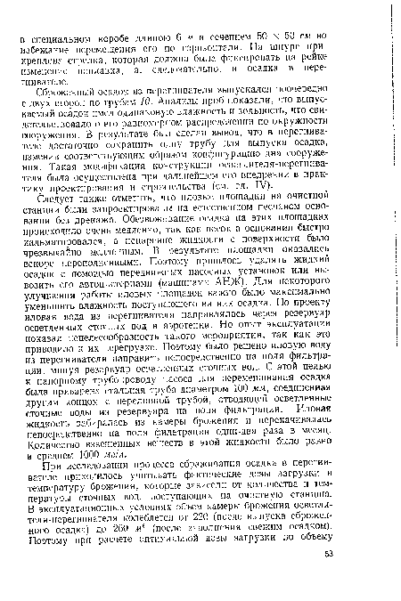 Следует также отметить, что иловые площадки на очистной станции были запроектированы на естественном песчаном основании без дренажа. Обезвоживание осадка на этих площадках происходило очень медленно, так как песок в основании быстро кальматировался, а испарение жидкости с поверхности было чрезвычайно медленным. В результате площадки оказались вскоре переполненными. Поэтому пришлось удалять жидкий осадок с помощью передвижных насосных установок или вывозить его автоцистернами (машинами АНЖ)- Для некоторого улучшения работы иловых площадок важно было максимально уменьшить влажность поступающего на них осадка. По проекту иловая вода из перегнивателя направлялась через резервуар осветленных сточных вод в аэротенки. Но опыт эксплуатации показал нецелесообразность такого мероприятия, так как это приводило к их перегрузке. Поэтому было решено иловую воду из перегнивателя направить непосредственно на поля фильтрации, минуя резервуар осветленных сточных вод. С этой целью к напорному трубопроводу насоса для перемешивания осадка была приварена стальная труба диаметром 100 мм, соединенная другим концом с переливной трубой, отводящей осветленные сточные воды из резервуара на поля фильтрации. Иловая жидкость забиралась из камеры брожения и перекачивалась непосредственно на поля фильтрации один-два раза в месяц. Количество взвешенных веществ в этой жидкости было равно в среднем 1000 мг!л.