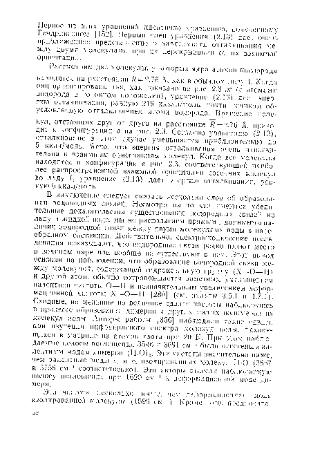 В заключение следует сказать несколько слов об образовании водородных связей. Несмотря на то что имеются убедительные доказательства существования водородных связей во льду и жидкой воде, мы не располагаем прямыми данными о наличии водородной связи между двумя молекулами воды в парообразном состоянии. Действительно, спектроскопические исследования показывают, что водородные связи редко имеют место в водяном паре или вообще не существуют в нем. Этот вывод основан на наблюдении, что образование водородной связи между молекулой, содержащей гидроксильную группу (X—О—Н) и другой атом, обычно сопровождается заметным уменьшением валентной частоты О—Н и незначительным увеличением деформационной частоты X—О—Н [280] (см. пункты 3.5.1 и 4.7.1). Сходные, но меньшие по величине сдвиги частоты наблюдались в процессе образования димеров и других малых полимеров из молекул воды. Авторы работы [356] наблюдали такие сдвиги при изучении инфракрасного спектра молекул воды, находящихся в матрице из атомов азота при 20 К. При этом наблюдаемые полосы поглощения 3546 и 3691 см-1 были отнесены к валентным модам димеров (Н20)2. Эти частоты значительно ниже, чем валентные моды V] и Уз изолированных молекул Н О (3657 и 3756 см-1 соответственно). Эти авторы отнесли наблюдаемую полосу поглощения при 1620 см“1 к деформационной моде димера.
