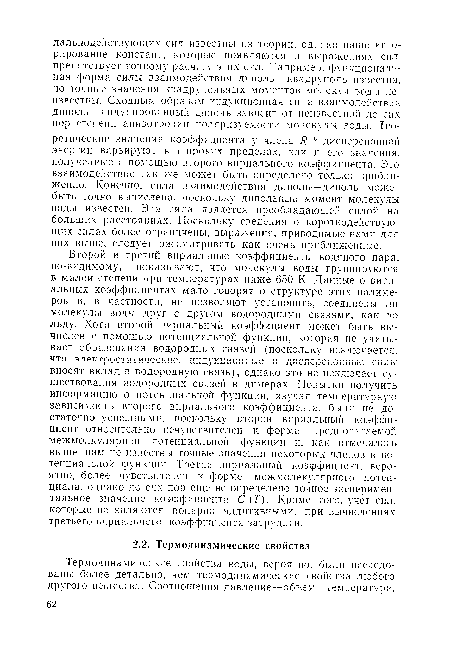 Второй и третий вириальные коэффициенты водяного пара, по-видимому, показывают, что молекулы воды группируются в малой степени при температурах ниже 650 К. Данные о вири-альных коэффициентах мало говорят о структуре этих полимеров и, в частности, не позволяют установить, соединены лн молекулы воды друг с другом водородными связями, как во льду. Хотя второй вириальный коэффициент может быть вычислен с помощью потенциальной функции, которая не учитывает образования водородных связей (поскольку исключается, что электростатические, индукционные и дисперсионные силы вносят вклад в водородную связь), однако это не исключает существования водородных связей в димерах. Попытки получить информацию о потенциальной функции, изучая температурную зависимость второго вириального коэффициента, были не достаточно успешными, поскольку второй вириальный коэффициент относительно нечувствителен к форме предполагаемой межмолкулярной потенциальной функции и, как отмечалось выше, нам не известны точные значения некоторых членов в потенциальной функции. Третий вириальный коэффициент, вероятно, более чувствителен к форме межмолекулярного потенциала, однако до сих пор еще не определено точное экспериментальное значение коэффициента С (Т). Кроме того, учет сил, которые не являются попарно аддитивными, при вычислениях третьего вириального коэффициента затруднен.