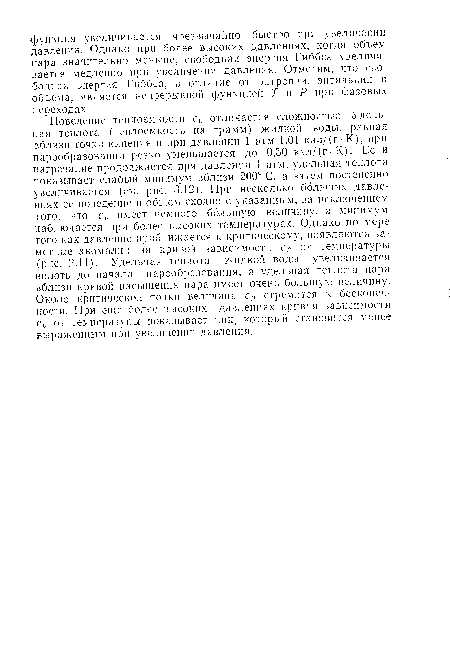 Поведение теплоемкости с,> отличается сложностью. Удельная теплота (теплоемкость на грамм) жидкой воды, равная вблизи точки кипения и при давлении 1 атм 1,01 кал/(г-К.), при парообразовании резко уменьшается до 0,50 кал/(г-К). Если нагревание продолжается при давлении 1 атм, удельная теплота показывает слабый минимум вблизи 200° С, а затем постепенно увеличивается (см. рис. 3.12). При несколько больших давлениях ее поведение в общем сходно с указанным, за исключением того, что ср имеет немного большую величину, а минимум наблюдается при более высоких температурах. Однако по мере того как давление приближается к критическому, появляются заметные аномалии па кривой зависимости ср от температуры (рис. 2.11). Удельная теплота жидкой воды увеличивается вплоть до начала парообразования, а удельная теплота пара вблизи кривой насыщения пара имеет очень большую величину. Около критической точки величина ср стремится к бесконечности. При еще более высоких давлениях кривая зависимости ср от температуры показывает ник, который становится менее выраженным при увеличении давления.