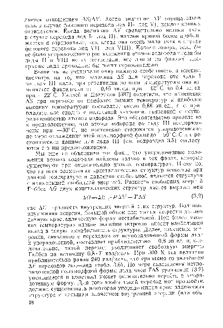 Выше мы не учитывали одну важную особенность, а именно, несмотря на то, что величина AS для перехода ото льда I ко льду III мала, при усреднении по всем температурам она изменяется фактически от —0,46 эн.ед. при —60° С до 0,4 эн.ед. при —22° С. Уэллей и Дэвидсон [387] отметили, что изменение AS при переходе от наиболее низких температур к наиболее высоким температурам составляет около 0,86 эн.ед., т. е. приблизительно сходно с величиной энтропии, связанной с неупорядоченностью атомов водорода. Это обстоятельство привело их к предположению, что атомы водорода во льду III неупорядо-чены при —30° С, но постепенно становятся упорядоченными по мере охлаждения этой полиморфной фазы до—60° С. Спектроскопические данные для льда III (см. подраздел 3.5) согласуются с этим предположением.