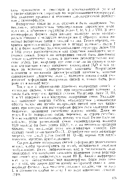 Водородные связи во льду стремятся быть линейными. Эта тенденция, обусловленная тетраэдральным характером молекулы воды, объясняет структуры льдов I, Ic, VII и VIII. В этих полиморфных формах льда каждая молекула воды тетраэдрально связана с четырьмя молекулами и образует почти линейные водородные связи с каждой из них. Таким образом, открытая кристаллическая решетка и низкая плотность льдов I и 1с и более плотные взаимопроникающие структуры льдов VII и VIII могут рассматриваться как следствия линейности водородных связей. Тенденция водородных связей быть линейными вносит существенные вклады в значения диэлектрических констант льдов. Так, например, она ответственна за сильную угловую корреляцию между соседними молекулами Н20 и тем самым за величину диэлектрической константы. Возрастание плотности и понижение диэлектрической константы, которые сопровождают плавление льда I, являются показателями увеличенной деформации водородных связей и, может быть, разрыва их в жидкой воде.