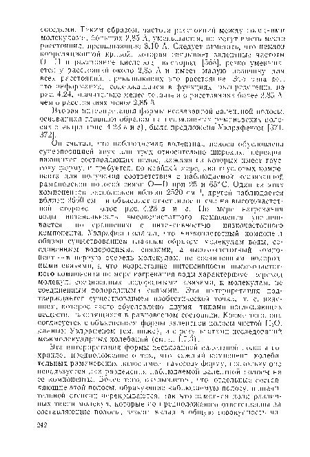 Он считал, что наблюдаемая валентная полоса обусловлена суперпозицией двух или трех относительно широких, перекрывающихся составляющих полос, каждая из которых имеет гауссову форму, и требуется, по крайней мере, два гауссовых компонента для получения соответствия с наблюдаемой несвязанной рамановской полосой связи О—О при 25 и 65° С. Один из этих компонентов расположен вблизи 2520 см-1, другой наблюдается вблизи 2650 см-1 и объясняет отчетливое плечо на высокочастотной стороне полос рис. 4.23 в и г. По мере нагревания воды интенсивность высокочастотного компонента увеличивается по сравнению с интенсивностью низкочастотного компонента. Уэлрафен полагал, что низкочастотный компонент обязан существованием главным образом молекулам воды, соединенным водородными связями, а высокочастотный компонент— в первую очередь молекулам, не соединенным водородными связями, и что возрастание интенсивности высокочастотного компонента по мере нагревания воды характеризует переход молекул, соединенных водородными связями, к молекулам, не соединенным водородными связями. Эта интерпретация подтверждается существованием изобестической точки, т. е. явлением, которое часто обусловлено двумя типами поглощающих веществ, находящихся в равновесном состоянии. Кроме того, она согласуется с объяснением формы валентной полосы чистой Н О. данным Уэлрафеном (см. ниже), и с результатами исследований межмолекулярных колебаний (см. п. 4.7.3).