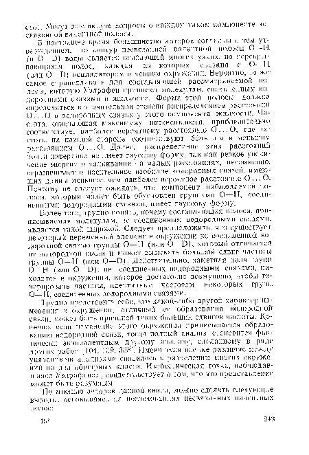 В настоящее время большинство авторов согласны с тем утверждением, что контур несвязанной валентной полосы О—Н (и О—Б) воды является огибающей многих узких, но перекрывающихся полос, каждая из которых связана с О—Н (или О—Б) осциллятором в данном окружении. Вероятно, то же самое справедливо и для составляющей рассматриваемой полосы, которую Уэлрафен приписал молекулам, соединенным водородными связями в жидкости. Форма этой полосы должна определяться в значительной степени распределением расстояний О ... О в водородных связях у этого компонента жидкости. Частота, отвечающая максимуму интенсивности, приблизительно соответствует наиболее вероятному расстоянию О ... О, где частоты на каждой стороне соответствуют большим и меньшим расстояниям О... О. Далее, распределение этих расстояний почти наверняка не имеет гауссову форму, так как резкое увеличение энергии отталкивания на малых расстояниях, несомненно, ограничивает относительное изобилие водородных связей, имеющих длины меньшие, чем наиболее вероятное расстояние О ... О. Поэтому не следует ожидать, что компонент наблюдаемой полосы, который может быть обусловлен группами О—Н, соединенными водородными связями, имеет гауссову форму.