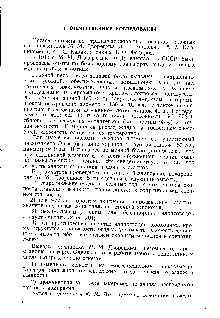 Главной целью исследований было выявление гидравлических условий, обеспечивающих нормальную эксплуатацию самотечных илопроводов. Опыты проводились в условиях эксплуатации на деревянном открытом илопроводе прямоугольного сечения, длиной 180 м, на закрытых чугунном и керамическом илонроводах диаметром 150 и 200 мм, а также на специально построенном деревянном лотке длиной 40 м. Исследовался свежий осадок из отстойников (влажность 93—97%), сброженный осадок из метантенков (влажностью 93%) и сточная жидкость. Измерялись расход жидкости (объемным способом), влажность осадков и их температура.