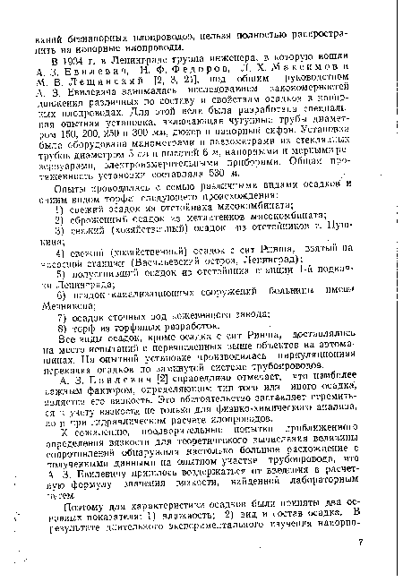 В 1934 г. в Ленинграде группа инженера, в которую вошли А.. 3. Евилевич, Н. Ф. Федоров, Л. X. Максимов и М. В. Лещи не кий [2, 3, 21], под общим руководством А. 3. Евилевича занималась исследованием закономерностей движения различных по составу и свойствам осадков в напорных илоироводах. Для этой цели была разработана специальная опытная установка, включающая чугунные трубы диаметром 150, 200, 250 и 300 мм, дюкер и напорный сифон. Установка была оборудована манометрами и пьезометрами из стеклянных трубок диаметром 5 см и высотой 6 м, напорными и мерными резервуарами, электроизмерительными приборами. Общая протяженность установки составляла 530 м.