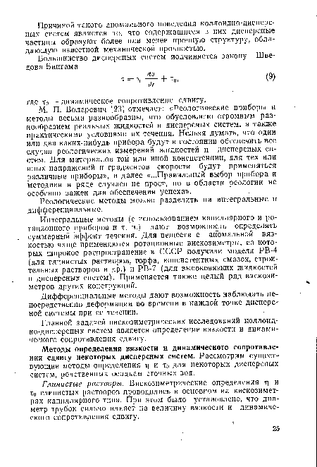 М. П. Воларович [23] отмечает: «Реологические приборы и методы весьма разнообразны, что обусловлено огромным разнообразием реальных жидкостей и дисперсных систем, а также практическими условиями их течения. Нельзя думать, что один или два каких-нибудь прибора будут в состоянии обеспечить все случаи реологических измерений жидкостей и дисперсных систем. Для мгггериалов той или иной консистенции, для тех или иных напряжений и градиентов скорости будут применяться различные приборы», и далее «...Правильный выбор прибора и методики в ряде случаев не прост, но в области реологии не особенно важен для обеспечения успеха».