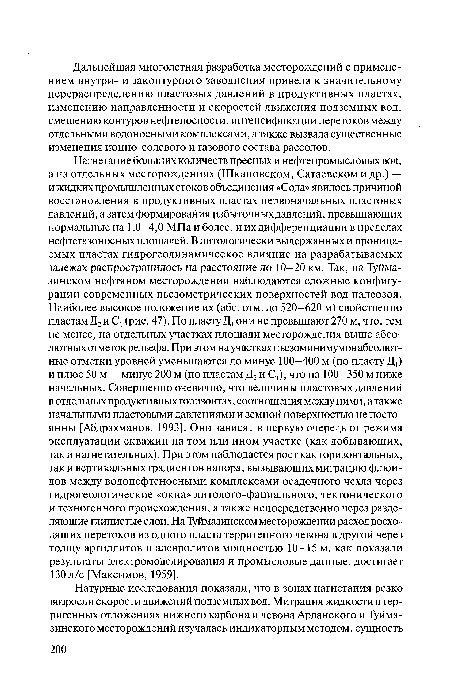 Нагнетание больших количеств пресных и нефтепромысловых вод, а на отдельных месторождениях (Шкаповском, Сатаевском и др.) — и жидких промышленных стоков объединения «Сода» явилось причиной восстановления в продуктивных пластах первоначальных пластовых давлений, а затем формирования избыточных давлений, превышающих нормальные на 1,0—4,0 МПа и более, и их дифференциации в пределах нефтегазоносных площадей. В литологически выдержанных и проницаемых пластах гидрогеодинамическое влияние на разрабатываемых залежах распространилось на расстояние до 10—20 км. Так, на Туйма-зинском нефтяном месторождении наблюдаются сложные конфигурации современных пьезометрических поверхностей вод палеозоя. Наиболее высокое положение их (абс. отм. до 520—620 м) свойственно пластам Д2 и С, (рис. 47). По пласту Д, они не превышают 270 м, что, тем не менее, на отдельных участках площади месторождения выше абсолютных отметок рельефа. При этом на участках пьезоминимумов абсолютные отметки уровней уменьшаются до минус 100—400 м (по пласту Д,) и плюс 50 м — минус 200 м (по пластам Д2 и С,), что на 100—350 м ниже начальных. Совершенно очевидно, что величины пластовых давлений в отдельных продуктивных горизонтах, соотношения между ними, атакже начальными пластовыми давлениями и земной поверхностью не постоянны [Абдрахманов, 1993]. Они зависят в первую очередь от режима эксплуатации скважин на том или ином участке (как добывающих, так и нагнетательных). При этом наблюдается рост как горизонтальных, так и вертикальных градиентов напора, вызывающих миграцию флюидов между водонефтеносными комплексами осадочного чехла через гидрогеологические «окна» литолого-фациального, тектонического и техногенного происхождения, а также непосредственно через разделяющие глинистые слои. На Туймазинском месторождении расход восходящих перетоков из одного пласта терригенного девона в другой через толщу аргиллитов и алевролитов мощностью 10—15 м, как показали результаты электромоделирования и промысловые данные, достигает 130 л/с [Максимов, 1959].