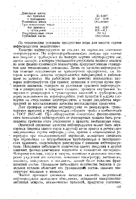 Причиной снижения качества нефтепродуктов может быть пересортица (перевод одного сорта в другой) из-за приема в резервуары неодинаковых сортов нефтепродуктов, приема в незачищенные резервуары при последовательной перекачке, вследствие смешения при перекачках по внутрибазовым трубопроводам и неисправностях задвижек, соединяющих резервуары с разными нефтепродуктами. Попадание небольшого количества одного продукта в другой .изменяет физико-химические константы и показатели последнего. Моторные топлива, масла и мазуты, попавшие в дизельное топливо, резко ухудшают его качество, повышают температуру застывания, вязкость, коксуемость и зольность, делают более тяжелым фракционный состав. Попадание небольшого количества бензина в дизельное топливо облегчает его фракционной состав, снижает температуру вспышки и вязкость.