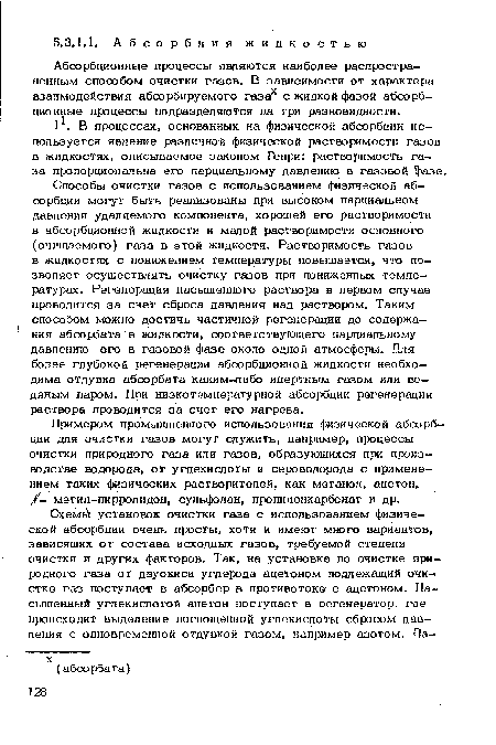 Способы очистки газов с использованием физической абсорбции могут быть реализованы при высоком парциальном давлении удаляемого компонента, хорошей его растворимости в абсорбционной жидкости и малой растворимости основного (очищаемого) газа в этой жидкости. Растворимость газов в жидкостях с понижением температуры повышается, что позволяет осуществлять очистку газов при пониженных температурах. Регенерация насыщенного раствора в первом случае проводится за счет сброса давления над раствором. Таким способом можно достичь частичной регенерации до содержания абсорбата в жидкости, соответствующего парциальному давлению его в газовой фазе около одной атмосферы. Для более глубокой регенерации абсорбционной жидкости необходима огдувка абсорбата каким-либо инертным газом или водяным паром. При низкотемпературной абсорбции регенерация раствора проводится за счет его нагрева.