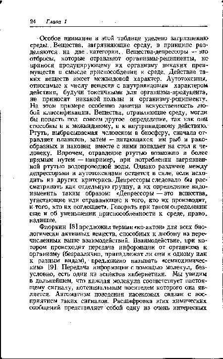 Особое внимание в этой таблице уделено загрязнению среды. Вещества, загрязняющие среду, в принципе разделяются на две категории.. Вещества-депрессоры — это отбросы, которые отравляют организмы-реципиенты, не принося продуцирующему их организму никаких преимуществ в смысле приспособления к среде. Действие таких веществ имеет межвидовой характер. Аутотоксины, относимые к числу веществ с внутривидовым характером действия, будучи токсичными для ор гани зма - продуцента, не приносят никакой пользы и организму-реципиенту. На этом примере особенно заметна искусственность любой классификации. Вещества, отравляющие среду, могли бы попасть под совсем другое определение, так как они способны и к межвидовому, и к внутривидовому действию. Ртуть, выбрасываемая человеком в биосферу, сначала отравляет планктон, затем — питающихся им рыб и ракообразных и наконец вместе с ними попадает на стол к человеку. Впрочем, отравление ртутью возможно и более прямым путем — например, при потреблении загрязненной ртутью водопроводной воды. Однако различие между депрессорами и аутотоксинами остается в силе, если исходить из других критериев. Депрессоры следовало бы рассматривать как отдельную группу, а их определение видоизменить таким образом: «Депрессоры — это вещества, угнетающие или отравляющие и того, кто их производит, и того, кто их поглощает». Говорить при таком определении еще и об уменьшении приспособленности к среде, право, излишне.