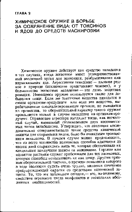 Химическое оружие действует как средство нападения в тех случаях, когда животное имеет усовершенствованный эволюцией орган для нанесения, разбрызгивания или впрыскивания яда. Агрессивное поведение — явление редкое в природе (исключение представляет человек), и у большинства животных нападение — это лишь защитная реакция. Имеющееся оружие используется также для добывания пищи. Если же токсичные вещества находятся в самом организме-продуценте или если эти вещества, вырабатываемые специализированным органом, не выводятся из организма, то оборонительный характер такого оружия проявляется только в случае нападения на организм-продуцент. Отравление агрессора выглядит тогда, как несчастный случай, вызванный столкновением двух несовместимых типов метаболизма. Утверждать, что эволюция последовательно совершенствовала такие средства химической защиты для сохранения видов, было бы очевидным проявлением витализма. В лучшем случае можно предположить, что из всего множества возможных способов адаптации до наших дней сохранились лишь те, которые обеспечивали их владельцам наилучшие шансы на выживание. Горькие или ядовитые растения служат прибежищем для тех насекомых, которые способны использовать их как пищу. Другим приемом оборонительной тактики, о времени появления которого в ходе эволюции судить очень трудно, является сочетание предупреждающей окраски со средствами химической защиты. То, что мы наблюдаем сегодня,— это, по-видимому, следствие огромного числа конфликтов и нескольких абсолютных необходимостей.