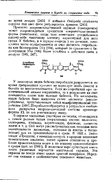 В окраске насекомых участвуют пигменты, относящиеся к самым разным типам сопряженных систем: меланины, оммохромы, птерины, каротиноиды, флавоны, пигменты желчи и т. д. Они могут рассматриваться как «отходы» жизнедеятельности насекомых, полезные (а иногда и бесполезные) для их приспособления к среде. В 1862 г. Бейтс писал: «Процессы, с помощью которых в природе возникает миметическая аналогия, имеют прямое отношение к проблеме происхождения видов и ко всякому приспособлению к среде» (цит. по [249]). В животном мире существует очень много различных вариантов адаптивной окраски. Эта окраска не всегда имеет целью простой камуфляж. Нередко она связана с особенностями поведения животных.