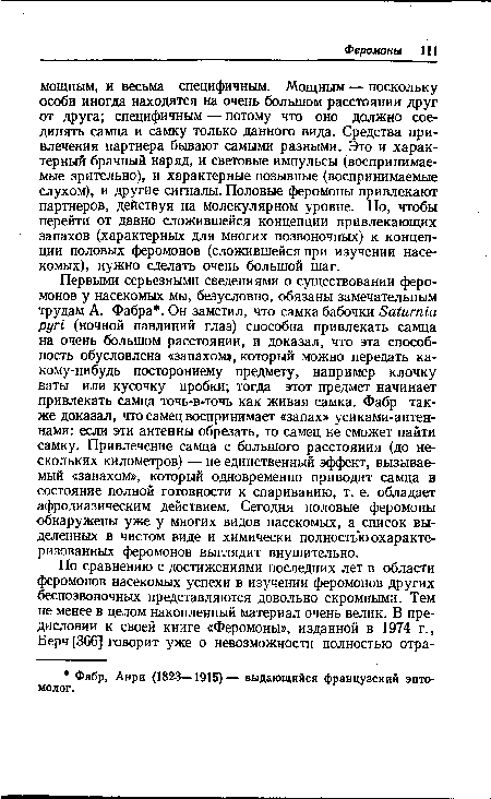 Первыми серьезными сведениями о существовании феромонов у насекомых мы, безусловно, обязаны замечательным трудам А. Фабра . Он заметил, что самка бабочки Saturnia pyri (ночной павлиний глаз) способна привлекать самца на очень большом расстоянии, и доказал, что эта способность обусловлена «запахом», который можно передать какому-нибудь постороннему предмету, например клочку ваты или кусочку пробки; тогда этот предмет начинает привлекать самца точь-в-точь как живая самка. Фабр также доказал, что самец воспринимает «запах» усиками-антеннами: если эти антенны обрезать, то самец не сможет найти самку. Привлечение самца с большого расстояния (до нескольких километров) — не единственный эффект, вызываемый «запахом», который одновременно приводит самца в состояние полной готовности к спариванию, т. е. обладает афродиазическим действием. Сегодня половые феромоны обнаружены уже у многих видов насекомых, а список выделенных в чистом виде и химически полностью охарактеризованных феромонов выглядит внушительно.