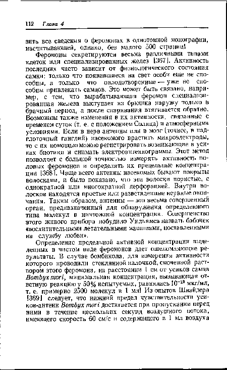 Феромоны секретируются весьма различными типами клеток или специализированных желез [367]. Активность последних часто зависит от физиологического состояния самки: только что появившиеся на свет особи еще не способны, а только что оплодотворенные — уже не способны привлекать самцов. Это может быть связано, например, с тем, что вырабатывающая феромон специализированная железа выступает из брюшка наружу только в брачный период, а после спаривания втягивается обратно. Возможны также изменения в их активности, связанные с временем суток (т. е. с положением Солнца) и атмосферными условиями. Если в нерв антенны или в мозг (точнее, в надглоточный ганглий) насекомого врастить микроэлектроды, то с их помощью можно регистрировать возникающие в усиках биотики и снимать электроантеннограммы. Этот метод позволяет с большой точностью измерять активность половых феромонов и определять их предельные концентрации [368]. Чаще всего антенны насекомых бывают покрыты волосками, и было показано, что эти волоски пористые, с однократной или многократной перфорацией. Внутри волосков находятся простые или разветвленные нервные окончания. Таким образом, антенны — это весьма совершенный орган, предназначенный для обнаружения определенного типа молекул в ничтожной концентрации. Совершенство этого живого прибора побудило Уильямса назвать бабочек «восхитительными летательными машинами, поставленными на службу любви».