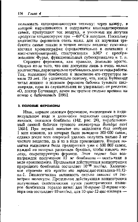 Строение феромонов, как правило, довольно просто. Однако из-за того, что они доступны лишь в очень малых количествах,первоначально требовались долгие годы работы. Так, выделение бомбикола и выяснение его структуры заняли 20 лет. Не удивительно поэтому, что, когда Бутенандт читал лекцию о половом феромоне бабочки тутового шелкопряда, одна из слушательниц не удержалась от реплики: «О, доктор Бутенандт, зачем вы тратите столько времени на возню с бабочками?» [196].