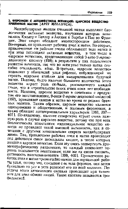 Мандибулярные железы пчелиной матки выделяют биологически активные вещества, изучением которых занимались Кэллоу и Батлер в Англии и Барбье и Пэн во Франции. Этот секрет обладает многосторонним действием. Во-первых, он привлекает рабочих пчел к матке. Во-вторых, привлеченные им рабочие пчелы облизывают тело матки и при этом поглощают активные вещества, в том числе и «царское вещество», представляющее собой 9-кето-2-транс-деценовую кислоту (158); в результате у них подавляется развитие яичников, так что во всем улье только матка способна откладывать, яйца. В-третьих, «царское вещество» подавляет у обитателей улья рефлекс, побуждающий их строить «царские ячейки» для выкармливания будущей матки. Похоже, будто наличие большого количества этого вещества играет роль сигнала, указывающего каждой пчеле, что в строительстве таких ячеек пока нет необходимости. Наконец, царское вещество в сочетании с продуктом его восстановления, 9-окси-2-транс-деценовой кислотой (157), привлекает самцов к матке во время ее редких брачных полетов. Таким образом, царское вещество является одновременно и общественным, и половым феромоном, а также обладает антигормональным характером [363, 397— 401 ]. По-видимому, явление синергизма играет очень важную роль в случае царского вещества, потому что при всех биологических испытаниях индивидуальное вещество никогда не проявляет такой высокой активности, как в сочетании с другими компонентами секрета мандибулярных желез. Так, привлечение рабочих пчел к матке происходит под действием смеси нескольких кислот, в число которых входит и царское вещество. Если эту смесь подвергнуть хроматографическому разделению, то каждый компонент порознь оказывается неактивным; если же их снова смешать, активность восстанавливается [399, 402]. Привлечение рабочих пчел к матке чрезвычайно важно для нормальной работы улья, потому что, слизывая с ее тела феромон, они затем буквально из уст в уста разносят его по всей колонии. Передача этого химического сигнала происходит при типичном для пчел обмене пищей. Такое явление называется тро-фалаксией.